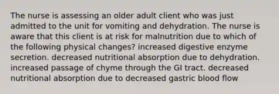 The nurse is assessing an older adult client who was just admitted to the unit for vomiting and dehydration. The nurse is aware that this client is at risk for malnutrition due to which of the following physical changes? increased digestive enzyme secretion. decreased nutritional absorption due to dehydration. increased passage of chyme through the GI tract. decreased nutritional absorption due to decreased gastric blood flow