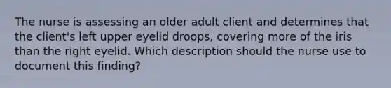 The nurse is assessing an older adult client and determines that the client's left upper eyelid droops, covering more of the iris than the right eyelid. Which description should the nurse use to document this finding?