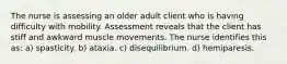 The nurse is assessing an older adult client who is having difficulty with mobility. Assessment reveals that the client has stiff and awkward muscle movements. The nurse identifies this as: a) spasticity. b) ataxia. c) disequilibrium. d) hemiparesis.