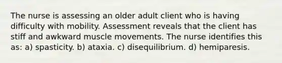 The nurse is assessing an older adult client who is having difficulty with mobility. Assessment reveals that the client has stiff and awkward muscle movements. The nurse identifies this as: a) spasticity. b) ataxia. c) disequilibrium. d) hemiparesis.