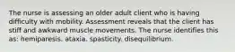 The nurse is assessing an older adult client who is having difficulty with mobility. Assessment reveals that the client has stiff and awkward muscle movements. The nurse identifies this as: hemiparesis. ataxia. spasticity. disequilibrium.