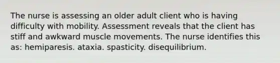 The nurse is assessing an older adult client who is having difficulty with mobility. Assessment reveals that the client has stiff and awkward muscle movements. The nurse identifies this as: hemiparesis. ataxia. spasticity. disequilibrium.