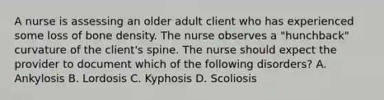 A nurse is assessing an older adult client who has experienced some loss of bone density. The nurse observes a "hunchback" curvature of the client's spine. The nurse should expect the provider to document which of the following disorders? A. Ankylosis B. Lordosis C. Kyphosis D. Scoliosis