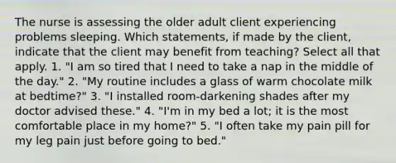 The nurse is assessing the older adult client experiencing problems sleeping. Which statements, if made by the client, indicate that the client may benefit from teaching? Select all that apply. 1. "I am so tired that I need to take a nap in the middle of the day." 2. "My routine includes a glass of warm chocolate milk at bedtime?" 3. "I installed room-darkening shades after my doctor advised these." 4. "I'm in my bed a lot; it is the most comfortable place in my home?" 5. "I often take my pain pill for my leg pain just before going to bed."