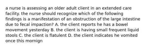 a nurse is assessing an older adult client in an extended care facility. the nurse should recognize which of the following findings is a manifestation of an obstruction of the large intestine due to fecal impaction? A. the client reports he has a bowel movement yesterday B. the client is having small frequent liquid stools C. the client is flatulent D. the client indicates he vomited once this mornign