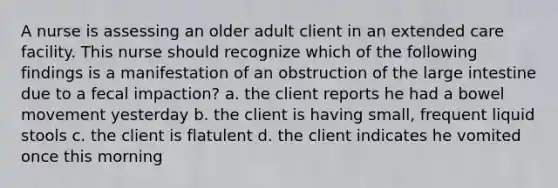 A nurse is assessing an older adult client in an extended care facility. This nurse should recognize which of the following findings is a manifestation of an obstruction of the large intestine due to a fecal impaction? a. the client reports he had a bowel movement yesterday b. the client is having small, frequent liquid stools c. the client is flatulent d. the client indicates he vomited once this morning