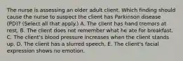 The nurse is assessing an older adult client. Which finding should cause the nurse to suspect the client has Parkinson disease (PD)? (Select all that​ apply.) A. The client has hand tremors at rest. B. The client does not remember what he ate for breakfast. C. The​ client's blood pressure increases when the client stands up. D. The client has a slurred speech. E. The​ client's facial expression shows no emotion.