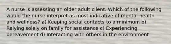 A nurse is assessing an older adult client. Which of the following would the nurse interpret as most indicative of mental health and wellness? a) Keeping social contacts to a minimum b) Relying solely on family for assistance c) Experiencing bereavement d) Interacting with others in the environment