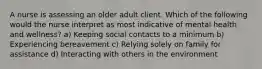 A nurse is assessing an older adult client. Which of the following would the nurse interpret as most indicative of mental health and wellness? a) Keeping social contacts to a minimum b) Experiencing bereavement c) Relying solely on family for assistance d) Interacting with others in the environment