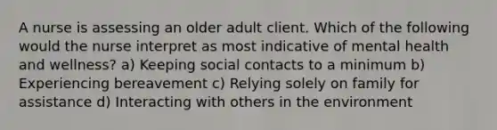 A nurse is assessing an older adult client. Which of the following would the nurse interpret as most indicative of mental health and wellness? a) Keeping social contacts to a minimum b) Experiencing bereavement c) Relying solely on family for assistance d) Interacting with others in the environment