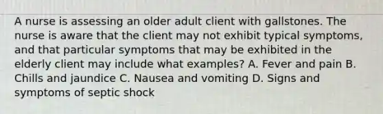 A nurse is assessing an older adult client with gallstones. The nurse is aware that the client may not exhibit typical symptoms, and that particular symptoms that may be exhibited in the elderly client may include what examples? A. Fever and pain B. Chills and jaundice C. Nausea and vomiting D. Signs and symptoms of septic shock