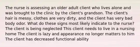 The nurse is assessing an older adult client who lives alone and was brought to the clinic by the client's grandson. The client's hair is messy, clothes are very dirty, and the client has very bad body odor. What do these signs most likely indicate to the nurse? The client is being neglected This client needs to live in a nursing home The client is lazy and appearance no longer matters to him The client has decreased functional ability