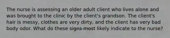 The nurse is assessing an older adult client who lives alone and was brought to the clinic by the client's grandson. The client's hair is messy, clothes are very dirty, and the client has very bad body odor. What do these signs most likely indicate to the nurse?