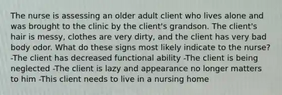 The nurse is assessing an older adult client who lives alone and was brought to the clinic by the client's grandson. The client's hair is messy, clothes are very dirty, and the client has very bad body odor. What do these signs most likely indicate to the nurse? -The client has decreased functional ability -The client is being neglected -The client is lazy and appearance no longer matters to him -This client needs to live in a nursing home