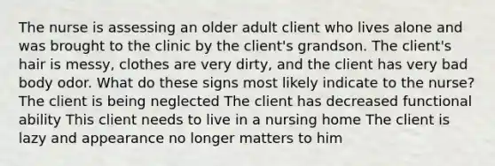 The nurse is assessing an older adult client who lives alone and was brought to the clinic by the client's grandson. The client's hair is messy, clothes are very dirty, and the client has very bad body odor. What do these signs most likely indicate to the nurse? The client is being neglected The client has decreased functional ability This client needs to live in a nursing home The client is lazy and appearance no longer matters to him