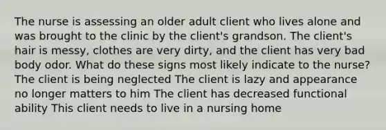 The nurse is assessing an older adult client who lives alone and was brought to the clinic by the client's grandson. The client's hair is messy, clothes are very dirty, and the client has very bad body odor. What do these signs most likely indicate to the nurse? The client is being neglected The client is lazy and appearance no longer matters to him The client has decreased functional ability This client needs to live in a nursing home