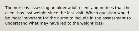 The nurse is assessing an older adult client and notices that the client has lost weight since the last visit. Which question would be most important for the nurse to include in the assessment to understand what may have led to the weight loss?