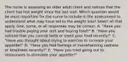 The nurse is assessing an older adult client and notices that the client has lost weight since the last visit. Which question would be most important for the nurse to include in the assessment to understand what may have led to the weight loss? Select all that apply. One, some, or all responses may be correct. A. "Have you had trouble paying your rent and buying food?" B. "Have you noticed that you cannot taste or smell your food recently?" C. "Have you thought about trying to exercise to increase your appetite?" D. "Have you had feelings of overwhelming sadness or loneliness recently?" E. "Have you tried going out to restaurants to stimulate your appetite?"