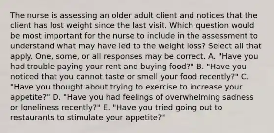 The nurse is assessing an older adult client and notices that the client has lost weight since the last visit. Which question would be most important for the nurse to include in the assessment to understand what may have led to the weight loss? Select all that apply. One, some, or all responses may be correct. A. "Have you had trouble paying your rent and buying food?" B. "Have you noticed that you cannot taste or smell your food recently?" C. "Have you thought about trying to exercise to increase your appetite?" D. "Have you had feelings of overwhelming sadness or loneliness recently?" E. "Have you tried going out to restaurants to stimulate your appetite?"