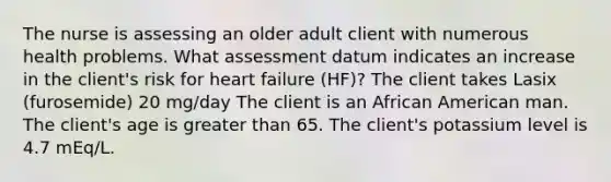 The nurse is assessing an older adult client with numerous health problems. What assessment datum indicates an increase in the client's risk for heart failure (HF)? The client takes Lasix (furosemide) 20 mg/day The client is an African American man. The client's age is greater than 65. The client's potassium level is 4.7 mEq/L.