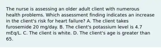 The nurse is assessing an older adult client with numerous health problems. Which assessment finding indicates an increase in the client's risk for heart failure? A. The client takes furosemide 20 mg/day. B. The client's potassium level is 4.7 mEq/L. C. The client is white. D. The client's age is greater than 65.