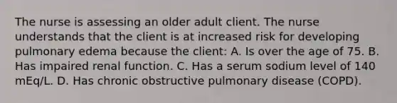 The nurse is assessing an older adult client. The nurse understands that the client is at increased risk for developing pulmonary edema because the client: A. Is over the age of 75. B. Has impaired renal function. C. Has a serum sodium level of 140 mEq/L. D. Has chronic obstructive pulmonary disease (COPD).