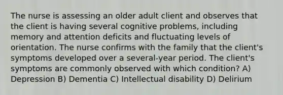 The nurse is assessing an older adult client and observes that the client is having several cognitive problems, including memory and attention deficits and fluctuating levels of orientation. The nurse confirms with the family that the client's symptoms developed over a several-year period. The client's symptoms are commonly observed with which condition? A) Depression B) Dementia C) Intellectual disability D) Delirium