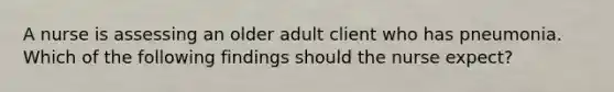 A nurse is assessing an older adult client who has pneumonia. Which of the following findings should the nurse expect?