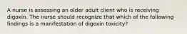 A nurse is assessing an older adult client who is receiving digoxin. The nurse should recognize that which of the following findings is a manifestation of digoxin toxicity?