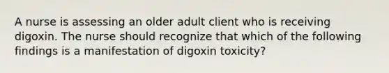 A nurse is assessing an older adult client who is receiving digoxin. The nurse should recognize that which of the following findings is a manifestation of digoxin toxicity?