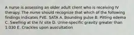 A nurse is assessing an older adult client who is receiving IV therapy. The nurse should recognize that which of the following findings indicates FVE. SATA A. Bounding pulse B. Pitting edema C. Swelling at the IV site D. Urine-specific gravity greater than 1.030 E. Crackles upon auscultation