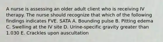 A nurse is assessing an older adult client who is receiving IV therapy. The nurse should recognize that which of the following findings indicates FVE. SATA A. Bounding pulse B. Pitting edema C. Swelling at the IV site D. Urine-specific gravity greater than 1.030 E. Crackles upon auscultation