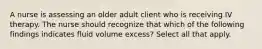 A nurse is assessing an older adult client who is receiving IV therapy. The nurse should recognize that which of the following findings indicates fluid volume excess? Select all that apply.