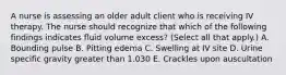 A nurse is assessing an older adult client who is receiving IV therapy. The nurse should recognize that which of the following findings indicates fluid volume excess? (Select all that apply.) A. Bounding pulse B. Pitting edema C. Swelling at IV site D. Urine specific gravity greater than 1.030 E. Crackles upon auscultation