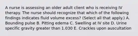 A nurse is assessing an older adult client who is receiving IV therapy. The nurse should recognize that which of the following findings indicates fluid volume excess? (Select all that apply.) A. Bounding pulse B. Pitting edema C. Swelling at IV site D. Urine specific gravity greater than 1.030 E. Crackles upon auscultation