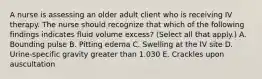 A nurse is assessing an older adult client who is receiving IV therapy. The nurse should recognize that which of the following findings indicates fluid volume excess? (Select all that apply.) A. Bounding pulse B. Pitting edema C. Swelling at the IV site D. Urine-specific gravity greater than 1.030 E. Crackles upon auscultation