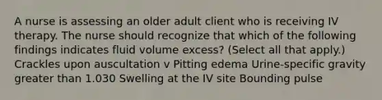 A nurse is assessing an older adult client who is receiving IV therapy. The nurse should recognize that which of the following findings indicates fluid volume excess? (Select all that apply.) Crackles upon auscultation v Pitting edema Urine-specific gravity greater than 1.030 Swelling at the IV site Bounding pulse