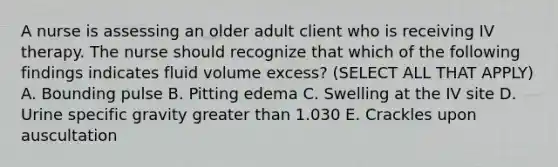 A nurse is assessing an older adult client who is receiving IV therapy. The nurse should recognize that which of the following findings indicates fluid volume excess? (SELECT ALL THAT APPLY) A. Bounding pulse B. Pitting edema C. Swelling at the IV site D. Urine specific gravity <a href='https://www.questionai.com/knowledge/ktgHnBD4o3-greater-than' class='anchor-knowledge'>greater than</a> 1.030 E. Crackles upon auscultation