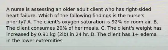 A nurse is assessing an older adult client who has right-sided heart failure. Which of the following findings is the nurse's priority? A. The client's oxygen saturation is 92% on room air. B. The client consumes 20% of her meals. C. The client's weight has increased by 0.91 kg (2lb) in 24 hr. D. The client has 1+ edema in the lower extremities