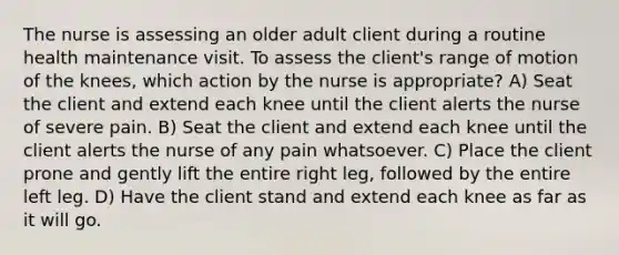 The nurse is assessing an older adult client during a routine health maintenance visit. To assess the client's range of motion of the knees, which action by the nurse is appropriate? A) Seat the client and extend each knee until the client alerts the nurse of severe pain. B) Seat the client and extend each knee until the client alerts the nurse of any pain whatsoever. C) Place the client prone and gently lift the entire right leg, followed by the entire left leg. D) Have the client stand and extend each knee as far as it will go.