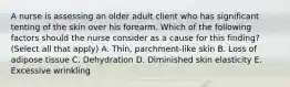 A nurse is assessing an older adult client who has significant tenting of the skin over his forearm. Which of the following factors should the nurse consider as a cause for this finding? (Select all that apply) A. Thin, parchment-like skin B. Loss of adipose tissue C. Dehydration D. Diminished skin elasticity E. Excessive wrinkling