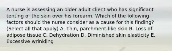 A nurse is assessing an older adult client who has significant tenting of the skin over his forearm. Which of the following factors should the nurse consider as a cause for this finding? (Select all that apply) A. Thin, parchment-like skin B. Loss of adipose tissue C. Dehydration D. Diminished skin elasticity E. Excessive wrinkling