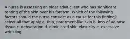 A nurse is assessing an older adult client who has significant tenting of the skin over his forearm. Which of the following factors should the nurse consider as a cause for this finding? select all that apply a. thin, parchment-like skin b. loss of adipose tissue c. dehydration d. diminished skin elasticity e. excessive wrinkling