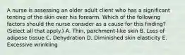 A nurse is assessing an older adult client who has a significant tenting of the skin over his forearm. Which of the following factors should the nurse consider as a cause for this finding? (Select all that apply.) A. Thin, parchment-like skin B. Loss of adipose tissue C. Dehydration D. Diminished skin elasticity E. Excessive wrinkling