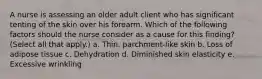 A nurse is assessing an older adult client who has significant tenting of the skin over his forearm. Which of the following factors should the nurse consider as a cause for this finding? (Select all that apply.) a. Thin, parchment-like skin b. Loss of adipose tissue c. Dehydration d. Diminished skin elasticity e. Excessive wrinkling