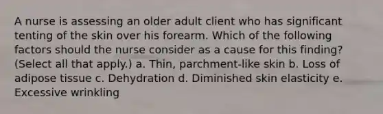 A nurse is assessing an older adult client who has significant tenting of the skin over his forearm. Which of the following factors should the nurse consider as a cause for this finding? (Select all that apply.) a. Thin, parchment-like skin b. Loss of adipose tissue c. Dehydration d. Diminished skin elasticity e. Excessive wrinkling