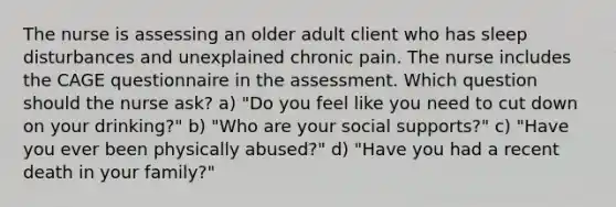 The nurse is assessing an older adult client who has sleep disturbances and unexplained chronic pain. The nurse includes the CAGE questionnaire in the assessment. Which question should the nurse ask? a) "Do you feel like you need to cut down on your drinking?" b) "Who are your social supports?" c) "Have you ever been physically abused?" d) "Have you had a recent death in your family?"