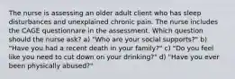 The nurse is assessing an older adult client who has sleep disturbances and unexplained chronic pain. The nurse includes the CAGE questionnare in the assessment. Which question should the nurse ask? a) "Who are your social supports?" b) "Have you had a recent death in your family?" c) "Do you feel like you need to cut down on your drinking?" d) "Have you ever been physically abused?"