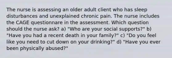 The nurse is assessing an older adult client who has sleep disturbances and unexplained chronic pain. The nurse includes the CAGE questionnare in the assessment. Which question should the nurse ask? a) "Who are your social supports?" b) "Have you had a recent death in your family?" c) "Do you feel like you need to cut down on your drinking?" d) "Have you ever been physically abused?"