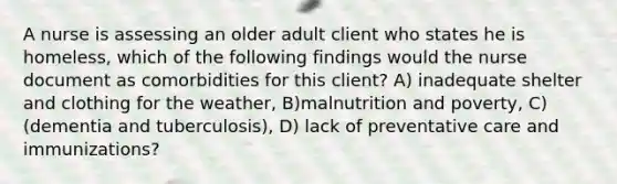 A nurse is assessing an older adult client who states he is homeless, which of the following findings would the nurse document as comorbidities for this client? A) inadequate shelter and clothing for the weather, B)malnutrition and poverty, C) (dementia and tuberculosis), D) lack of preventative care and immunizations?